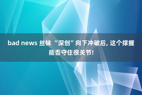 bad news 丝袜 “深创”向下冲破后， 这个撑握能否守住很关节!