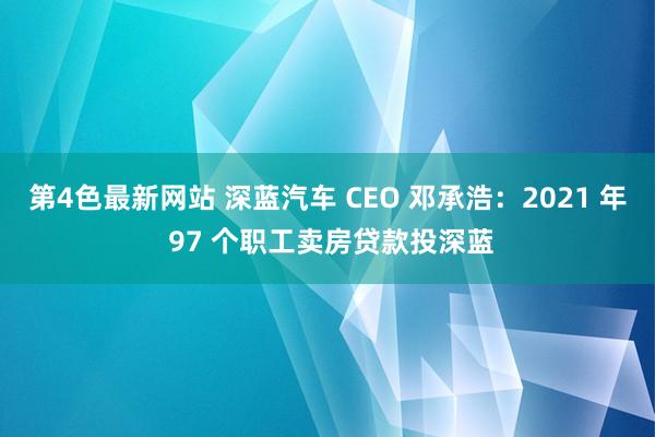 第4色最新网站 深蓝汽车 CEO 邓承浩：2021 年 97 个职工卖房贷款投深蓝