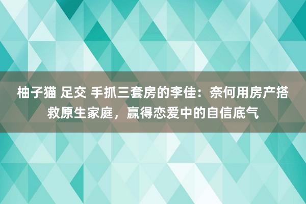 柚子猫 足交 手抓三套房的李佳：奈何用房产搭救原生家庭，赢得恋爱中的自信底气