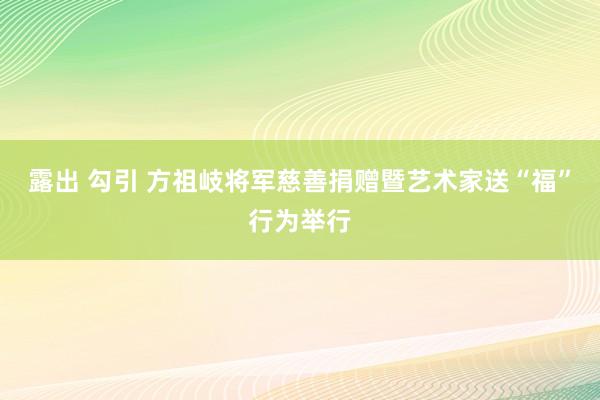 露出 勾引 方祖岐将军慈善捐赠暨艺术家送“福”行为举行