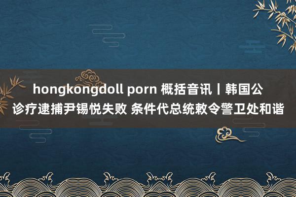 hongkongdoll porn 概括音讯丨韩国公诊疗逮捕尹锡悦失败 条件代总统敕令警卫处和谐