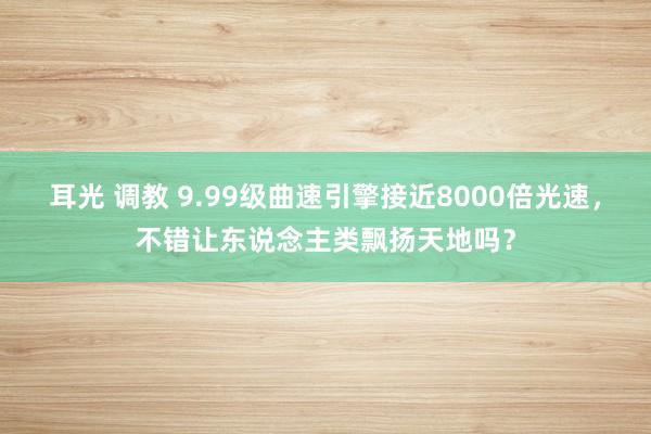 耳光 调教 9.99级曲速引擎接近8000倍光速，不错让东说念主类飘扬天地吗？