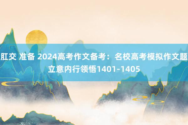 肛交 准备 2024高考作文备考：名校高考模拟作文题立意内行领悟1401-1405