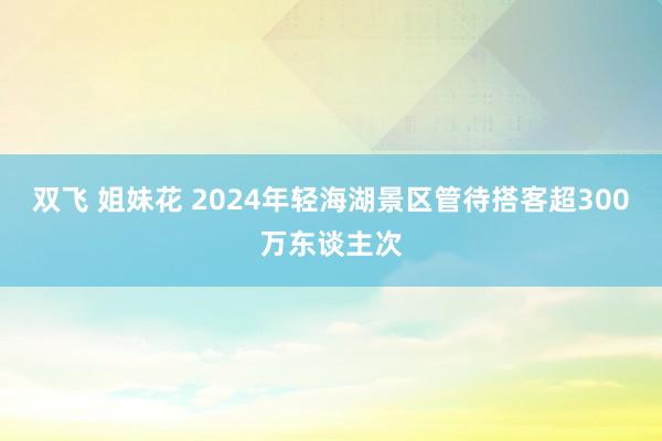 双飞 姐妹花 2024年轻海湖景区管待搭客超300万东谈主次