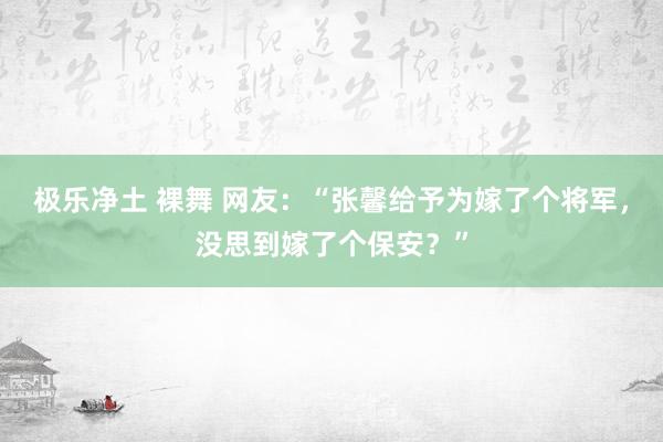 极乐净土 裸舞 网友：“张馨给予为嫁了个将军，没思到嫁了个保安？”