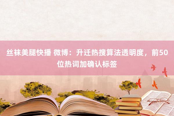 丝袜美腿快播 微博：升迁热搜算法透明度，前50位热词加确认标签