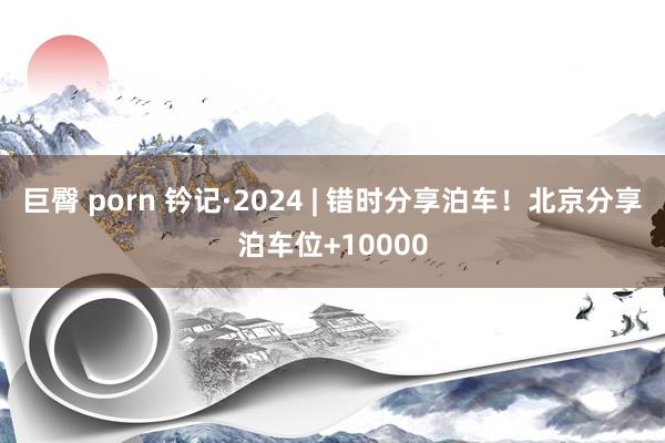 巨臀 porn 钤记·2024 | 错时分享泊车！北京分享泊车位+10000