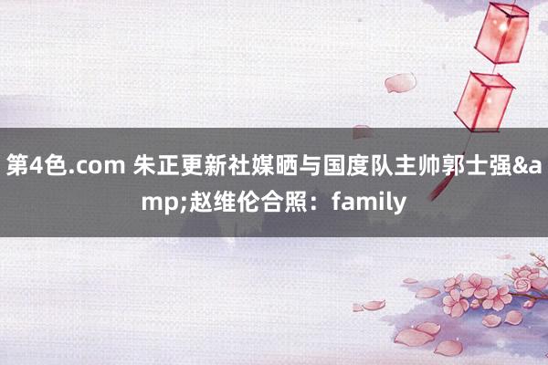 第4色.com 朱正更新社媒晒与国度队主帅郭士强&赵维伦合照：family