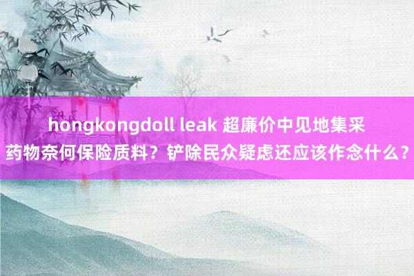 hongkongdoll leak 超廉价中见地集采药物奈何保险质料？铲除民众疑虑还应该作念什么？