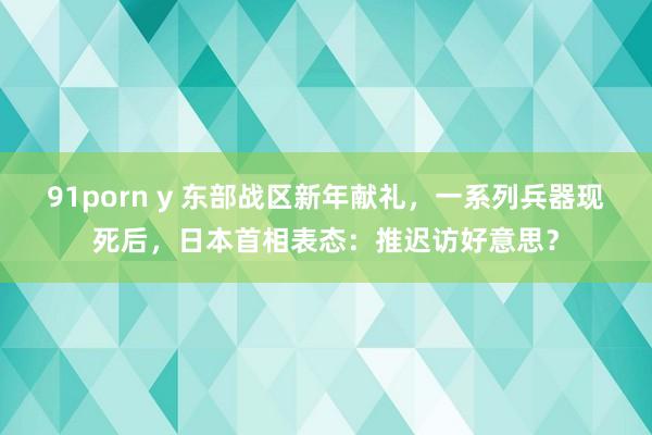 91porn y 东部战区新年献礼，一系列兵器现死后，日本首相表态：推迟访好意思？