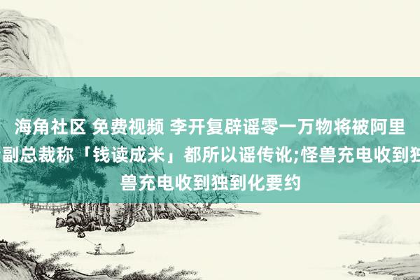 海角社区 免费视频 李开复辟谣零一万物将被阿里收购;抖音副总裁称「钱读成米」都所以谣传讹;怪兽充电收到独到化要约