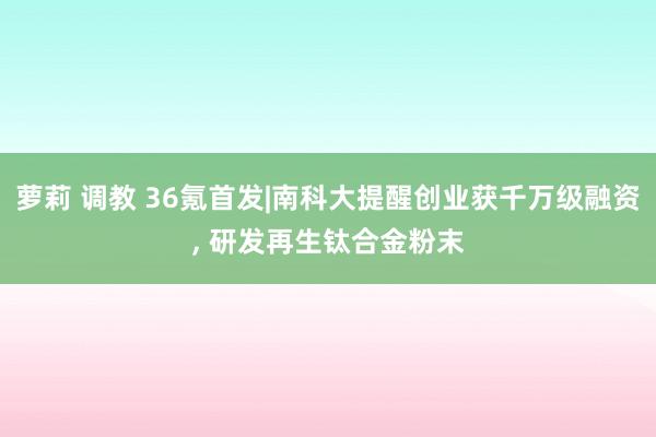 萝莉 调教 36氪首发|南科大提醒创业获千万级融资， 研发再生钛合金粉末