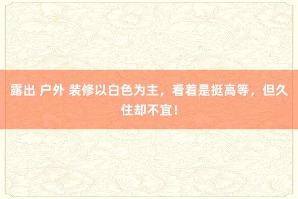 露出 户外 装修以白色为主，看着是挺高等，但久住却不宜！