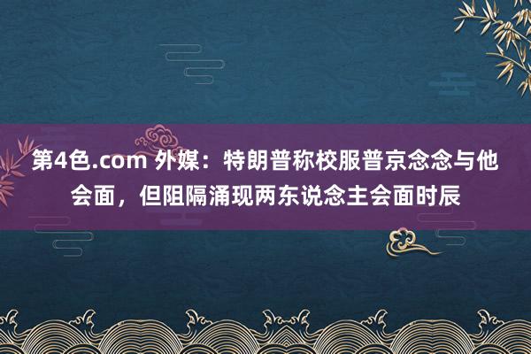 第4色.com 外媒：特朗普称校服普京念念与他会面，但阻隔涌现两东说念主会面时辰