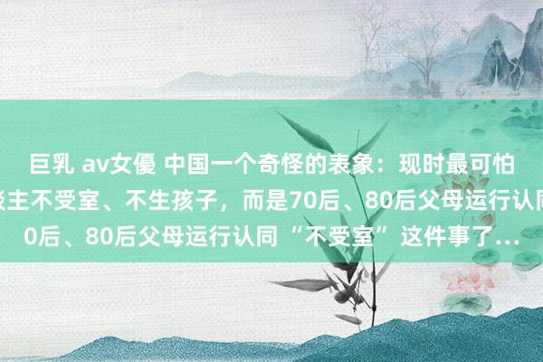 巨乳 av女優 中国一个奇怪的表象：现时最可怕的事情，不是年青东谈主不受室、不生孩子，而是70后、80后父母运行认同 “不受室” 这件事了…