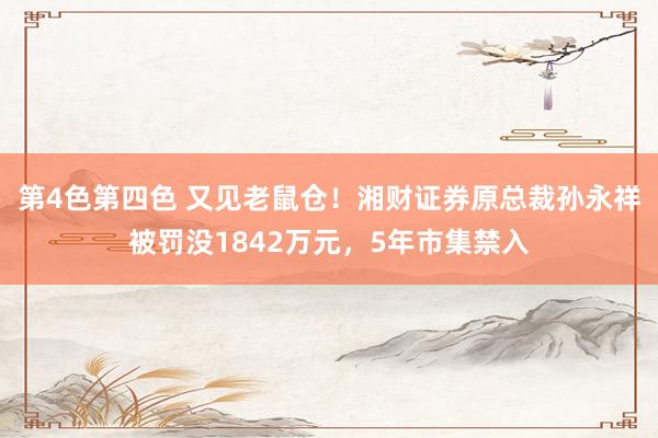 第4色第四色 又见老鼠仓！湘财证券原总裁孙永祥被罚没1842万元，5年市集禁入