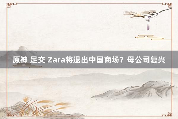 原神 足交 Zara将退出中国商场？母公司复兴