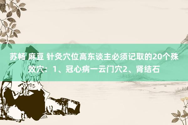 苏畅 麻豆 针灸穴位高东谈主必须记取的20个殊效穴：1、冠心病一云门穴2、肾结石