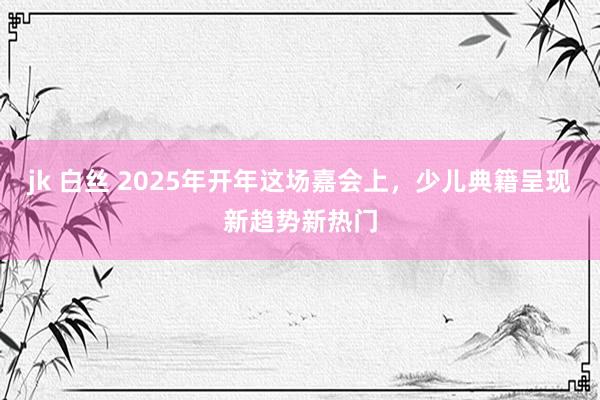 jk 白丝 2025年开年这场嘉会上，少儿典籍呈现新趋势新热门