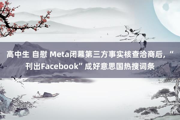 高中生 自慰 Meta闭幕第三方事实核查洽商后， “刊出Facebook”成好意思国热搜词条