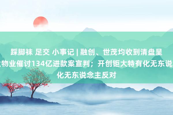 踩脚袜 足交 小事记 | 融创、世茂均收到清盘呈请；恒大物业催讨134亿进款案宣判；开创钜大特有化无东说念主反对