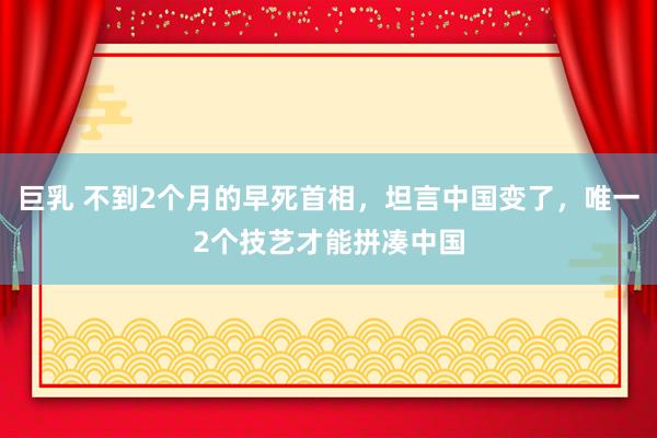 巨乳 不到2个月的早死首相，坦言中国变了，唯一2个技艺才能拼凑中国