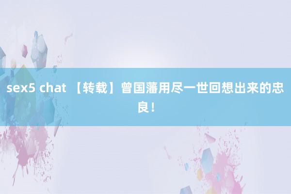 sex5 chat 【转载】曾国藩用尽一世回想出来的忠良！