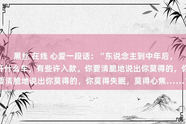 黑丝 在线 心爱一段话：“东说念主到中年后，不要说你有几套屋子，开什么车，有些许入款。你要清脆地说出你莫得的，你莫得失眠，莫得心焦……”