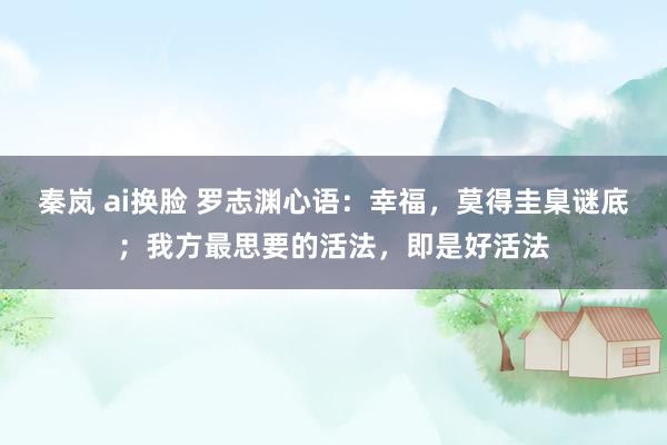 秦岚 ai换脸 罗志渊心语：幸福，莫得圭臬谜底；我方最思要的活法，即是好活法