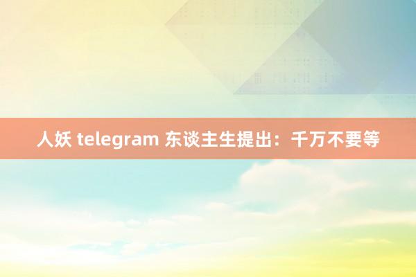 人妖 telegram 东谈主生提出：千万不要等