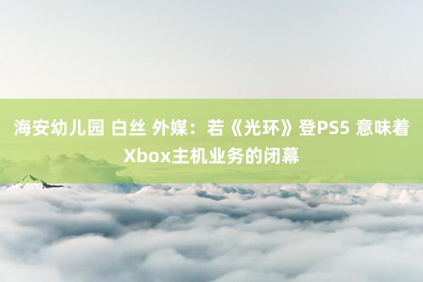 海安幼儿园 白丝 外媒：若《光环》登PS5 意味着Xbox主机业务的闭幕