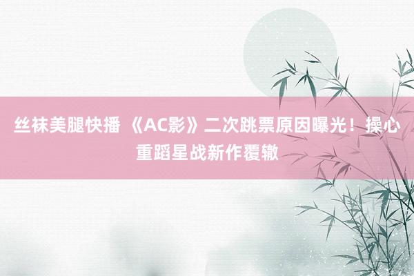 丝袜美腿快播 《AC影》二次跳票原因曝光！操心重蹈星战新作覆辙