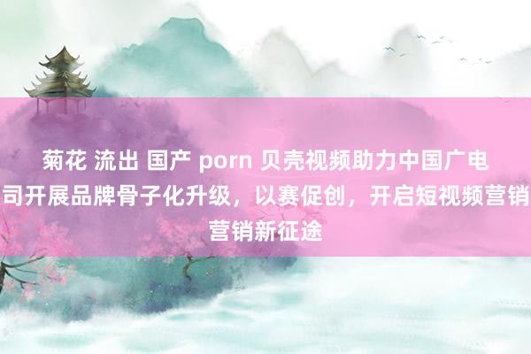 菊花 流出 国产 porn 贝壳视频助力中国广电山东公司开展品牌骨子化升级，以赛促创，开启短视频营销新征途