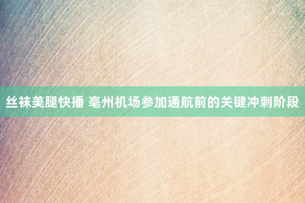 丝袜美腿快播 亳州机场参加通航前的关键冲刺阶段