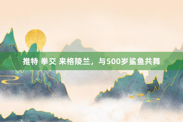 推特 拳交 来格陵兰，与500岁鲨鱼共舞