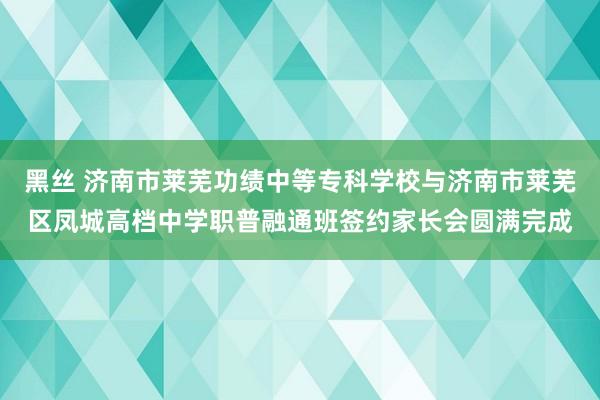 黑丝 济南市莱芜功绩中等专科学校与济南市莱芜区凤城高档中学职普融通班签约家长会圆满完成